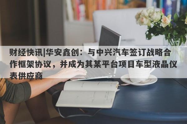 财经快讯|华安鑫创：与中兴汽车签订战略合作框架协议，并成为其某平台项目车型液晶仪表供应商-第1张图片-要懂汇圈网