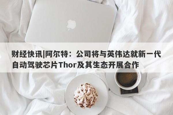 财经快讯|阿尔特：公司将与英伟达就新一代自动驾驶芯片Thor及其生态开展合作-第1张图片-要懂汇圈网