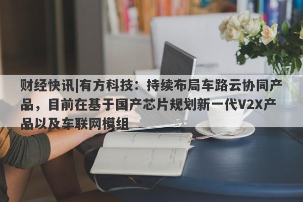 财经快讯|有方科技：持续布局车路云协同产品，目前在基于国产芯片规划新一代V2X产品以及车联网模组-第1张图片-要懂汇圈网