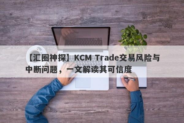 【汇圈神探】KCM Trade交易风险与中断问题，一文解读其可信度-第1张图片-要懂汇圈网