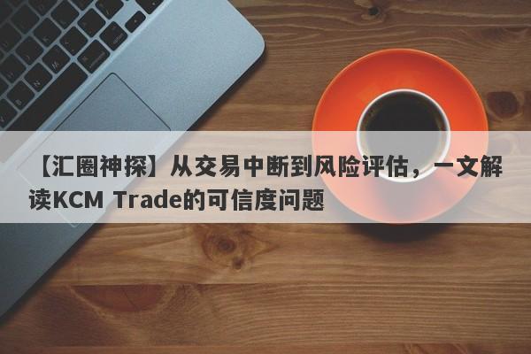 【汇圈神探】从交易中断到风险评估，一文解读KCM Trade的可信度问题-第1张图片-要懂汇圈网