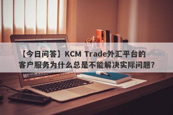 【今日问答】KCM Trade外汇平台的客户服务为什么总是不能解决实际问题？-第1张图片-要懂汇圈网