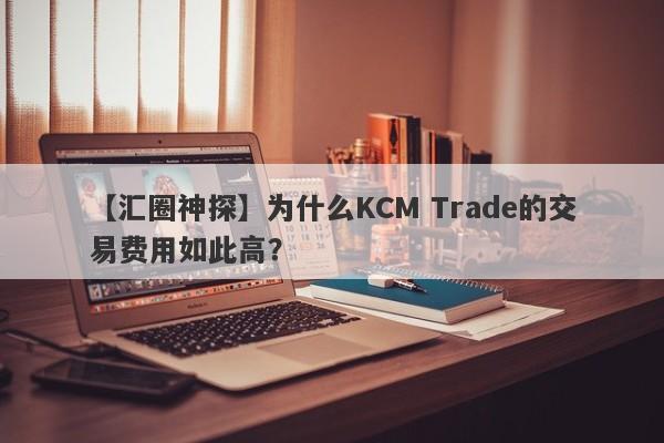 【汇圈神探】为什么KCM Trade的交易费用如此高？-第1张图片-要懂汇圈网