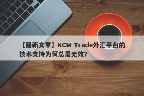 【最新文章】KCM Trade外汇平台的技术支持为何总是无效？-第1张图片-要懂汇圈网