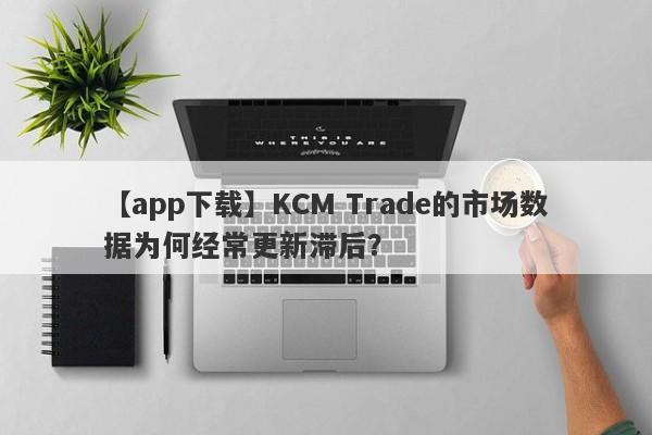 【app下载】KCM Trade的市场数据为何经常更新滞后？-第1张图片-要懂汇圈网