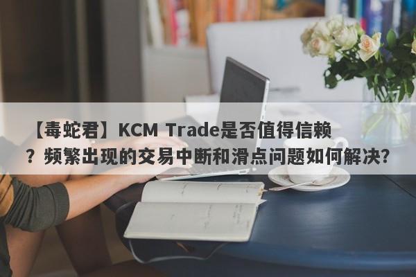 【毒蛇君】KCM Trade是否值得信赖？频繁出现的交易中断和滑点问题如何解决？-第1张图片-要懂汇圈网