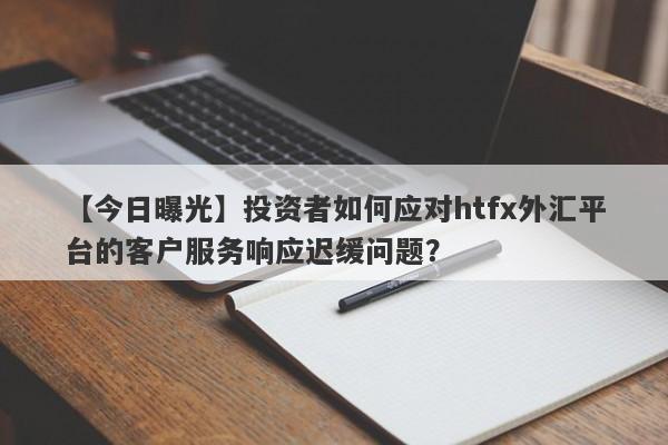 【今日曝光】投资者如何应对htfx外汇平台的客户服务响应迟缓问题？-第1张图片-要懂汇圈网