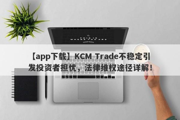 【app下载】KCM Trade不稳定引发投资者担忧，法律维权途径详解！-第1张图片-要懂汇圈网