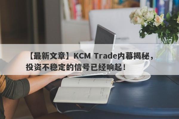 【最新文章】KCM Trade内幕揭秘，投资不稳定的信号已经响起！-第1张图片-要懂汇圈网