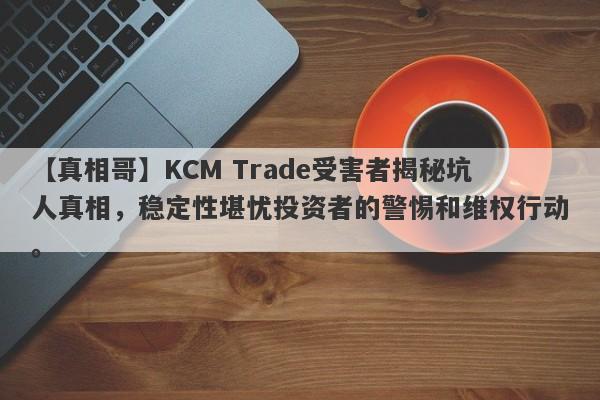 【真相哥】KCM Trade受害者揭秘坑人真相，稳定性堪忧投资者的警惕和维权行动。-第1张图片-要懂汇圈网