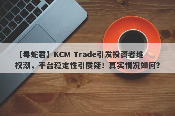 【毒蛇君】KCM Trade引发投资者维权潮，平台稳定性引质疑！真实情况如何？-第1张图片-要懂汇圈网