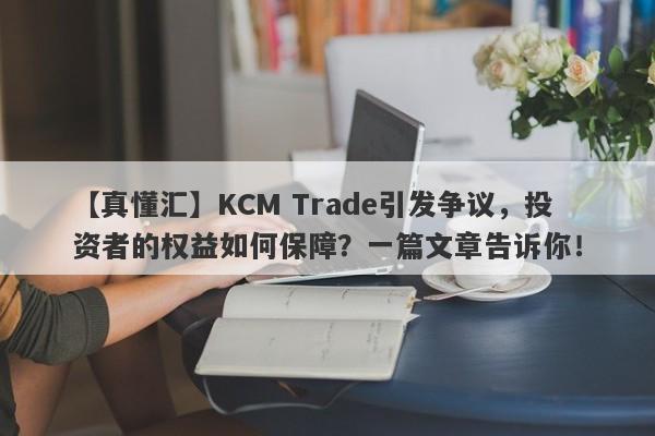 【真懂汇】KCM Trade引发争议，投资者的权益如何保障？一篇文章告诉你！-第1张图片-要懂汇圈网