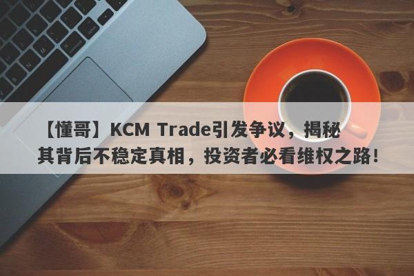 【懂哥】KCM Trade引发争议，揭秘其背后不稳定真相，投资者必看维权之路！-第1张图片-要懂汇圈网