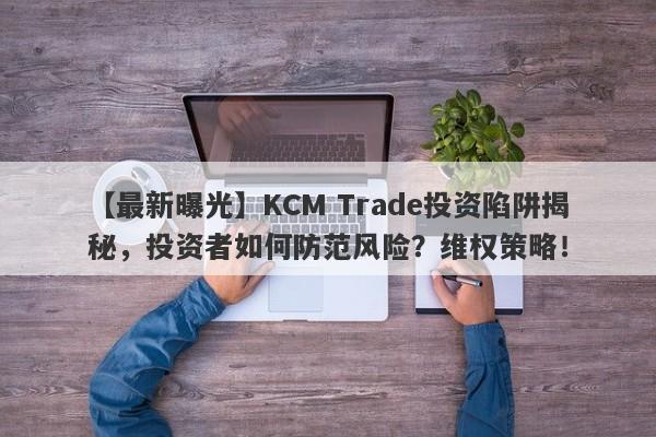 【最新曝光】KCM Trade投资陷阱揭秘，投资者如何防范风险？维权策略！-第1张图片-要懂汇圈网