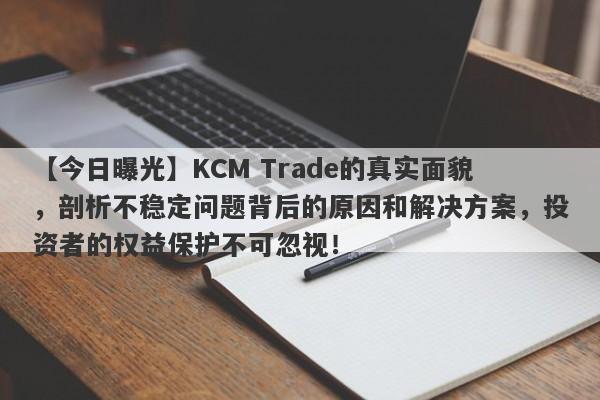 【今日曝光】KCM Trade的真实面貌，剖析不稳定问题背后的原因和解决方案，投资者的权益保护不可忽视！-第1张图片-要懂汇圈网