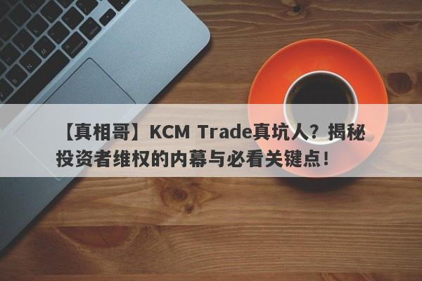 【真相哥】KCM Trade真坑人？揭秘投资者维权的内幕与必看关键点！-第1张图片-要懂汇圈网