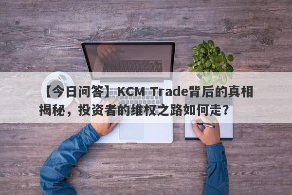 【今日问答】KCM Trade背后的真相揭秘，投资者的维权之路如何走？-第1张图片-要懂汇圈网