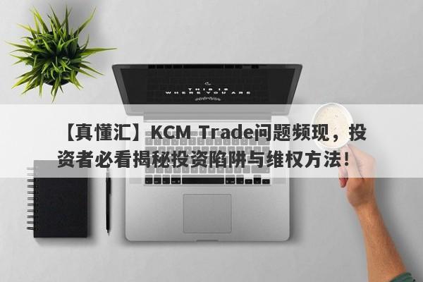 【真懂汇】KCM Trade问题频现，投资者必看揭秘投资陷阱与维权方法！-第1张图片-要懂汇圈网