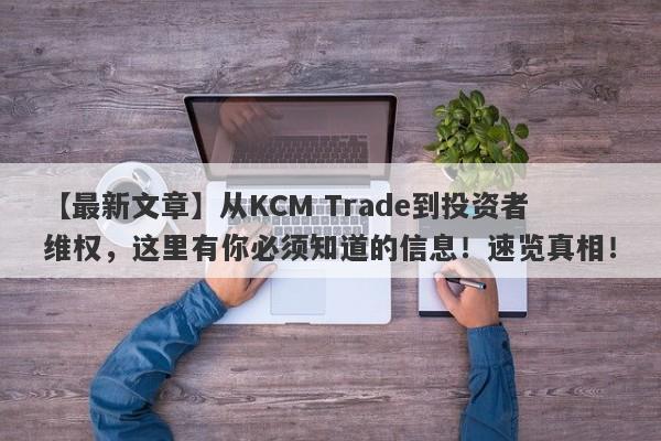 【最新文章】从KCM Trade到投资者维权，这里有你必须知道的信息！速览真相！-第1张图片-要懂汇圈网