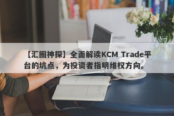 【汇圈神探】全面解读KCM Trade平台的坑点，为投资者指明维权方向。-第1张图片-要懂汇圈网