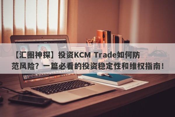 【汇圈神探】投资KCM Trade如何防范风险？一篇必看的投资稳定性和维权指南！-第1张图片-要懂汇圈网