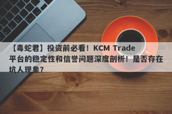 【毒蛇君】投资前必看！KCM Trade平台的稳定性和信誉问题深度剖析！是否存在坑人现象？-第1张图片-要懂汇圈网