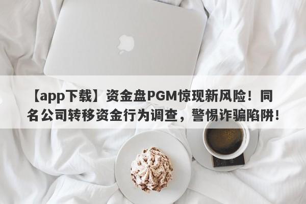 【app下载】资金盘PGM惊现新风险！同名公司转移资金行为调查，警惕诈骗陷阱！-第1张图片-要懂汇圈网