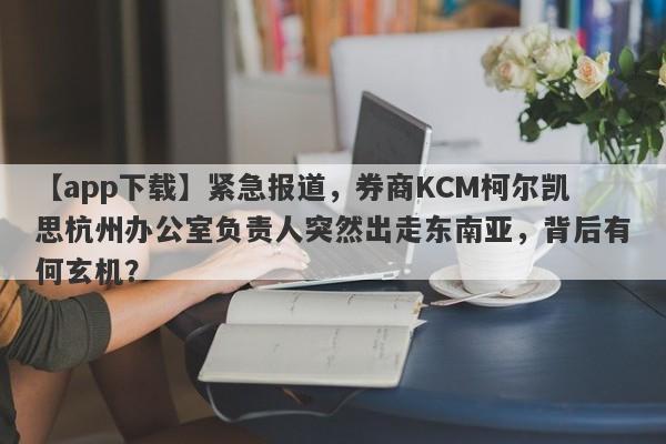 【app下载】紧急报道，券商KCM柯尔凯思杭州办公室负责人突然出走东南亚，背后有何玄机？-第1张图片-要懂汇圈网