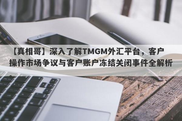 【真相哥】深入了解TMGM外汇平台，客户操作市场争议与客户账户冻结关闭事件全解析。-第1张图片-要懂汇圈网