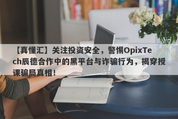 【真懂汇】关注投资安全，警惕OpixTech辰德合作中的黑平台与诈骗行为，揭穿授课骗局真相！-第1张图片-要懂汇圈网