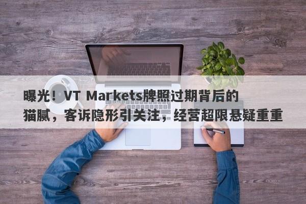 曝光！VT Markets牌照过期背后的猫腻，客诉隐形引关注，经营超限悬疑重重-第1张图片-要懂汇圈网