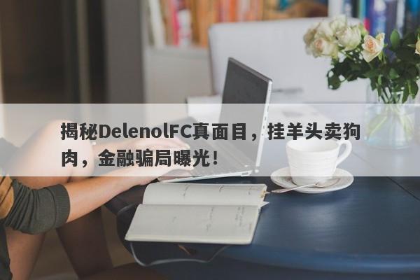 揭秘DelenolFC真面目，挂羊头卖狗肉，金融骗局曝光！-第1张图片-要懂汇圈网