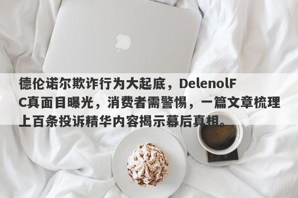 德伦诺尔欺诈行为大起底，DelenolFC真面目曝光，消费者需警惕，一篇文章梳理上百条投诉精华内容揭示幕后真相。-第1张图片-要懂汇圈网