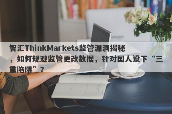 智汇ThinkMarkets监管漏洞揭秘，如何规避监管更改数据，针对国人设下“三重陷阱”？-第1张图片-要懂汇圈网