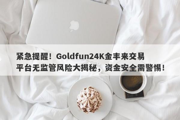 紧急提醒！Goldfun24K金丰来交易平台无监管风险大揭秘，资金安全需警惕！-第1张图片-要懂汇圈网