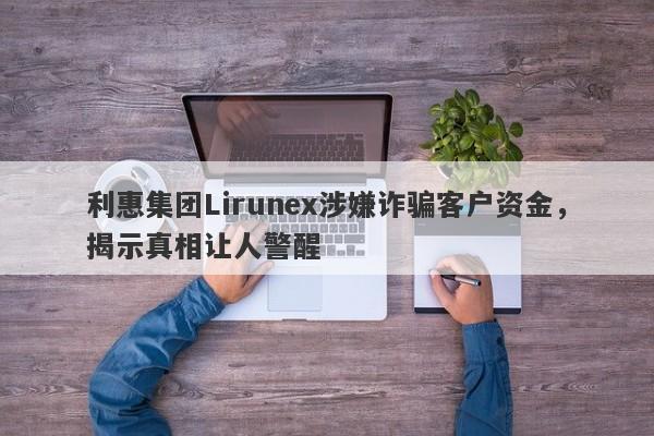 利惠集团Lirunex涉嫌诈骗客户资金，揭示真相让人警醒-第1张图片-要懂汇圈网