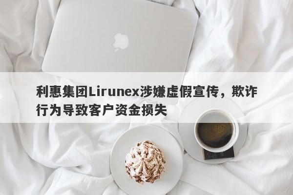 利惠集团Lirunex涉嫌虚假宣传，欺诈行为导致客户资金损失-第1张图片-要懂汇圈网