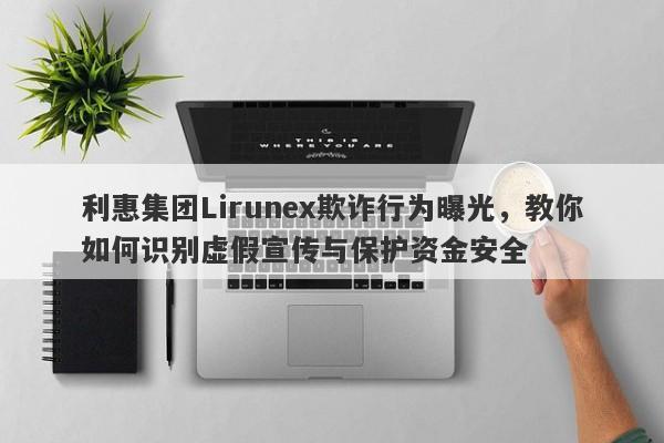 利惠集团Lirunex欺诈行为曝光，教你如何识别虚假宣传与保护资金安全-第1张图片-要懂汇圈网