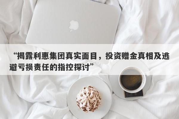 “揭露利惠集团真实面目，投资赠金真相及逃避亏损责任的指控探讨”-第1张图片-要懂汇圈网