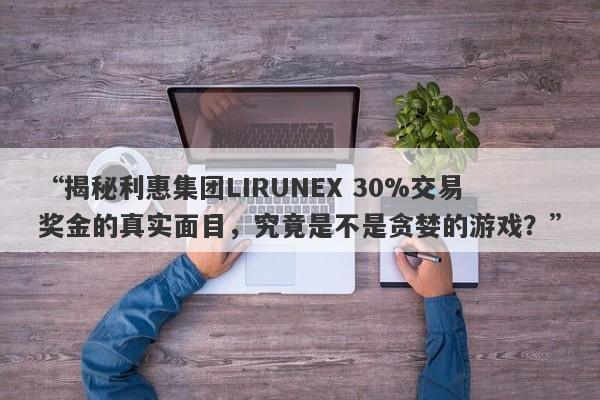 “揭秘利惠集团LIRUNEX 30%交易奖金的真实面目，究竟是不是贪婪的游戏？”-第1张图片-要懂汇圈网