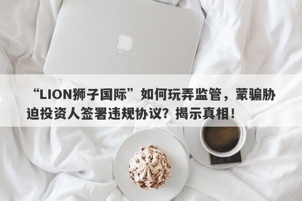 “LION狮子国际”如何玩弄监管，蒙骗胁迫投资人签署违规协议？揭示真相！-第1张图片-要懂汇圈网