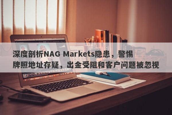 深度剖析NAG Markets隐患，警惕牌照地址存疑，出金受阻和客户问题被忽视-第1张图片-要懂汇圈网