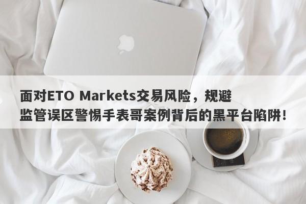 面对ETO Markets交易风险，规避监管误区警惕手表哥案例背后的黑平台陷阱！-第1张图片-要懂汇圈网