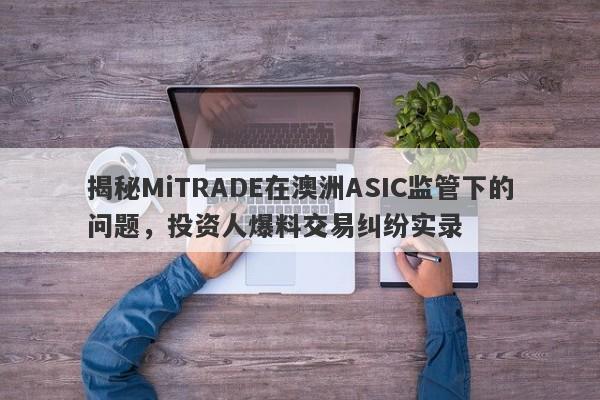 揭秘MiTRADE在澳洲ASIC监管下的问题，投资人爆料交易纠纷实录-第1张图片-要懂汇圈网