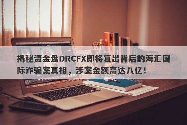 揭秘资金盘DRCFX即将复出背后的海汇国际诈骗案真相，涉案金额高达八亿！-第1张图片-要懂汇圈网