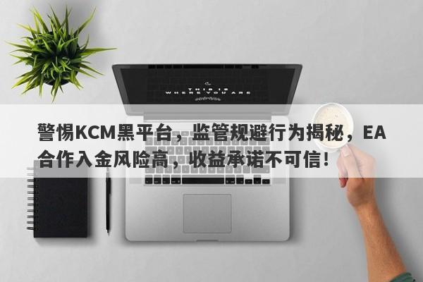 警惕KCM黑平台，监管规避行为揭秘，EA合作入金风险高，收益承诺不可信！-第1张图片-要懂汇圈网