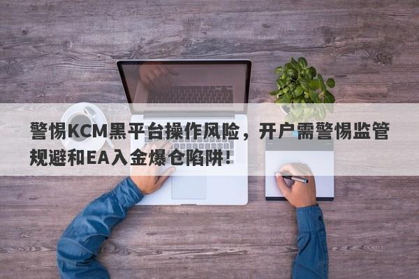 警惕KCM黑平台操作风险，开户需警惕监管规避和EA入金爆仓陷阱！-第1张图片-要懂汇圈网