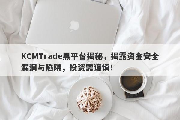 KCMTrade黑平台揭秘，揭露资金安全漏洞与陷阱，投资需谨慎！-第1张图片-要懂汇圈网