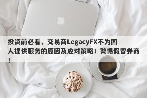 投资前必看，交易商LegacyFX不为国人提供服务的原因及应对策略！警惕假冒券商！-第1张图片-要懂汇圈网