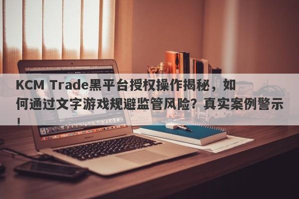 KCM Trade黑平台授权操作揭秘，如何通过文字游戏规避监管风险？真实案例警示！-第1张图片-要懂汇圈网